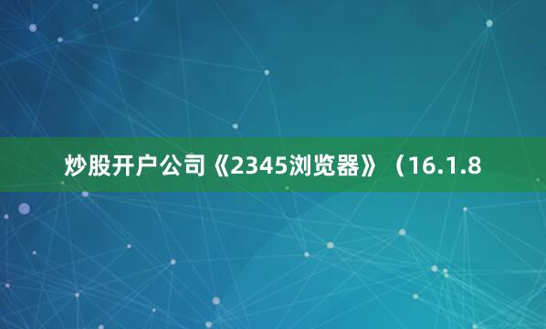 炒股开户公司《2345浏览器》（16.1.8