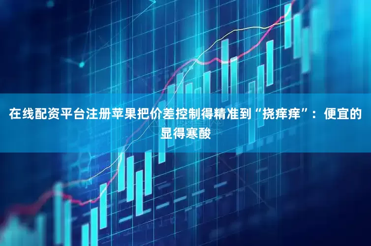 在线配资平台注册苹果把价差控制得精准到“挠痒痒”：便宜的显得寒酸