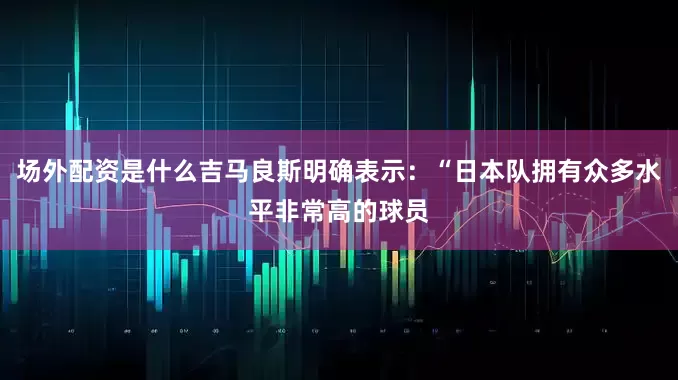 场外配资是什么吉马良斯明确表示：“日本队拥有众多水平非常高的球员